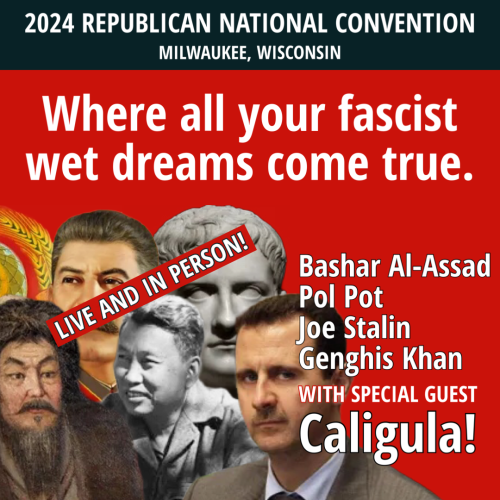2024 REPUBLICAN NATIONAL CONVENTION
Where all your fascist wet dreams come true. 
Live and in person!
Bashar Al-Assad
Pol Pot
Joe Stalin
Genghis Khan
With special guest Caligula!