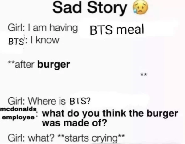 Sad story (sweat emoji)

Girl: i am having bts meal
BTS: i know

**after burger

Girl: where is BTS?
McDonald's employee: what do you think the burger was made of?

Girl: starts crying