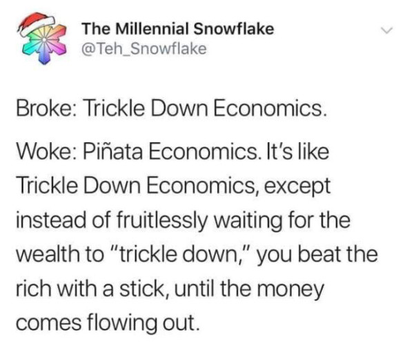 The Millennial Snowflake @Teh_Snowflake posted: 

Broke: Trickle Down Economics.
Woke: Piñata Economics. It's like Trickle Down Economics, except instead of fruitlessly waiting for the wealth to "trickle down," you beat the rich with a stick, until the money comes flowing out.