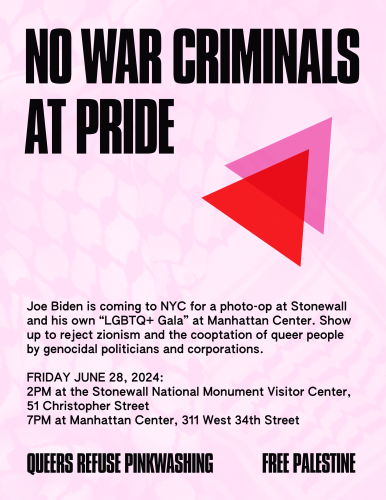 Poster with overlapping pink and red triangles reading "No war criminals at pride. Joe Biden is coming to NYC for a photo-op at Stonewall and his own “LGBTQ+ Gala” at Manhattan Center. Show up to reject zionism and the cooptation of queer people by genocidal politicians and corporations. 

FRIDAY JUNE 28, 2024:
2PM at the Stonewall National Monument Visitor Center, 51 Christopher Street
7PM at Manhattan Center, 311 West 34th Street

Queers refuse pinkwashing.
Free Palestine"