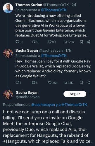 Thomas Kurian: We're introducing a new offering called Gemini Business, which lets organizations use generative AI in Workspace at a lower price point than Gemini Enterprise, which replaces Duet AI for Workspace Enterprise.
Sacha Sayan: Hey Thomas, can I pay for it with Google Pay in Google Wallet, which replaced Google Pay, which replaced Android Pay, formerly known as Google Wallet?
Sacha Sayan: If not we can jump on a call and discuss billing. I'll send you an invite on Google Meet, the enterprise Google Chat, previously Duo, which replaced Allo, the replacement for Hangouts, the rebrand of +Hangouts, which replaced Talk and Voice.