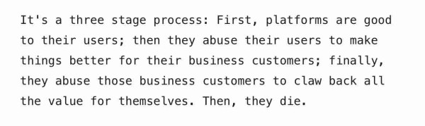 From the linked article text reads:

It's a three stage process: First, platforms are good to their users; then they abuse their users to make things better for their business customers; finally, they abuse those business customers to claw back all the value for themselves. Then, they die.