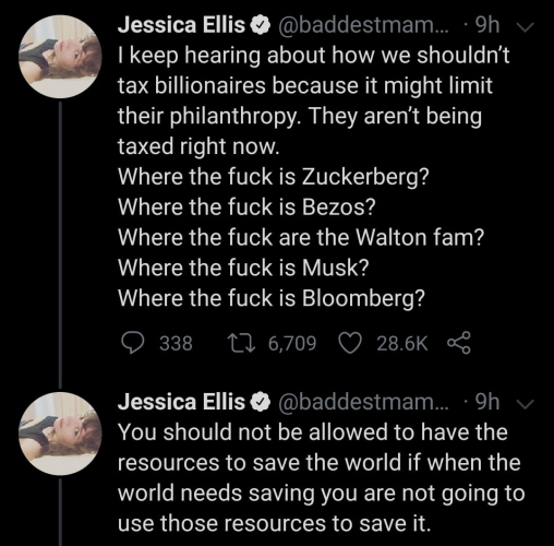 Jessica Ellis @ @baddestmam... - 9h 

I keep hearing about how we shouldn’t tax billionaires because it might limit their philanthropy. They aren’t being taxed right now.

Where the fuck is Zuckerberg?

Where the fuck is Bezos?

Where the fuck are the Walton fam?

Where the fuck is Musk?

Where the fuck is Bloomberg?

Jessica Ellis @ @baddestmam... - 9h 
 
You should not be allowed to have the
resources to save the world if when the world needs saving you are not going to use those resources to save it. 