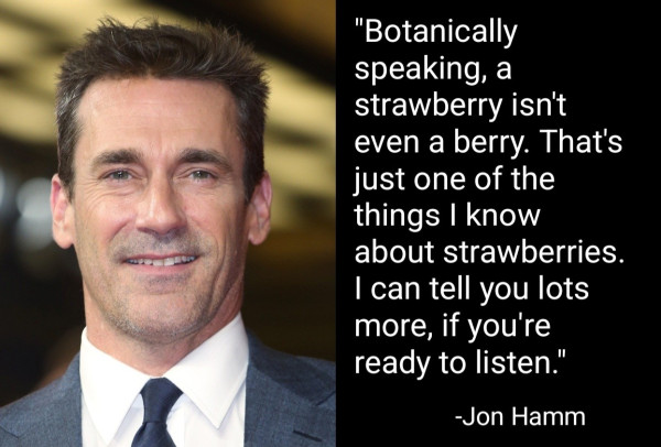 "Botanically speaking, a strawberry isn't even a Berry. That's just one of the things I know about strawberries. I can tell you lots more, if you're ready to listen."
-Jon Hamm