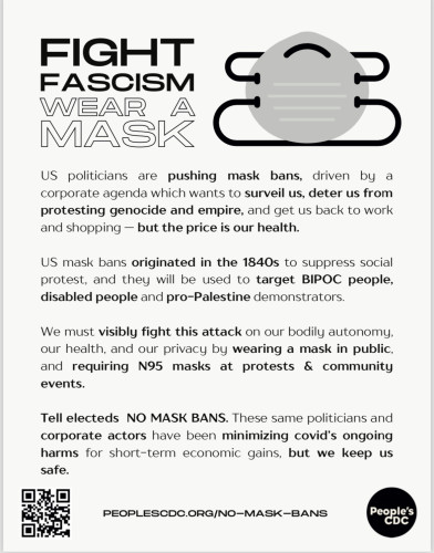 FIGHT FASCISM, WEAR A
      MASK.
     US politicians are pushing mask bans, driven by a corporate agenda which wants to surveil us, deter us from protesting genocide and empire, and get us back to work and shopping — but the price is our health.
US mask bans originated in the 1840s to suppress social protest, and they will be used to target BIPOC people, disabled people and pro-Palestine demonstrators.
We must visibly fight this attack on our bodily autonomy, our health, and our privacy by wearing a mask in public, and requiring N95 masks at protests & community events.
Tell electeds NO MASK BANS. These same politicians and corporate actors have been minimizing covid’s ongoing harms for short-term economic gains, but we keep us safe.
  