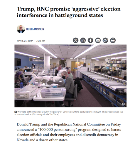 News headline, photo with caption and lede.

Headline: Trump, RNC promise ‘aggressive’ election interference in battleground states

by Hugh Jackson
April 21, 2024 7:22 am

Photo with caption: 
Workers at the Washoe County Registrar of Voters counting early ballots in 2020. The process was live-streamed online. (Screengrab via YouTube)

Lede:
Donald Trump and the Republican National Committee on Friday announced a “100,000 person strong” program designed to harass election officials and their employees and discredit democracy in Nevada and a dozen other states.