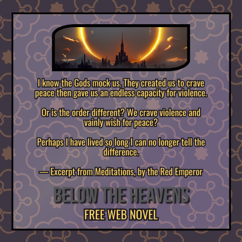 A book review graphic created by using multiple layers of design details. The background is a medium purple-gray color, and a golden ornate pattern overlays it. Above that is a transparent white box with a black outline, centered in the middle, creating a border around the edge of the graphic. Within the box and at the top is an oblong black frame featuring the novel's cover, a dark landscape with a towering castle and a large burning eclipse encircling the top of it. Underneath the frame, in gold text outlined in black, is a quote from the book. It reads "I know the Gods mock us. They created us to crave peace then gave us an endless capacity for violence. Or is the order different? We crave violence and vainly wish for peace? Perhaps I have lived so long I can no longer tell the difference. — Excerpt from Meditations, by the Red Emperor.". Below that is the title of the book series, "Below the Heavens", in bold gray text with a dark shadow. Underneath the title is more gold text with a black outline, reading "Free Webnovel".