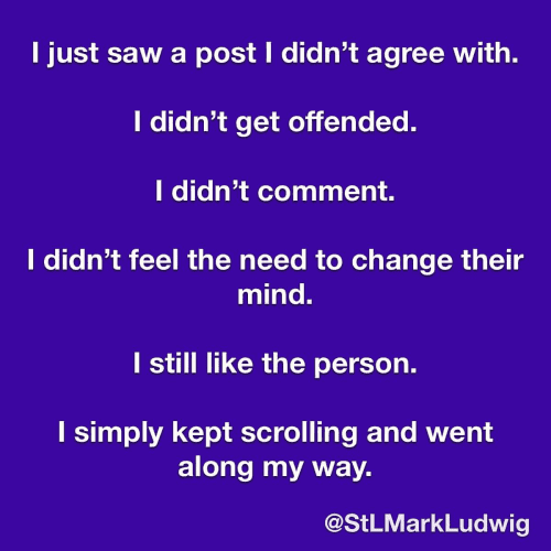 I just saw a post I didn’t agree with. 
I didn’t get offended. 
I didn’t comment. 
I didn’t feel the need to change their mind. 
I still like the person. 
I simply kept scrolling and went along my way. 
@StLMarkLudwig 