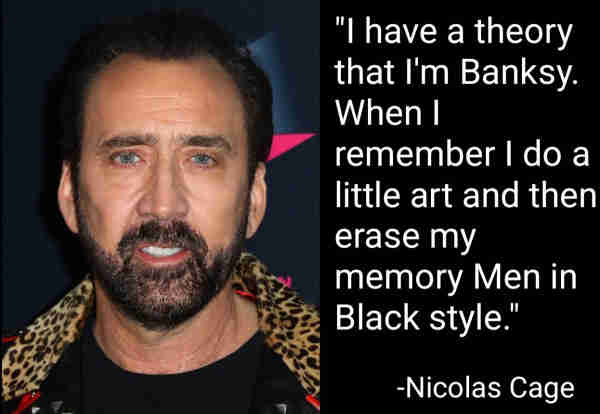 "I have a theory that I'm Banksy. When I remember I do a little art and then erase my memory Men in Black style."
-Nicolas Cage
