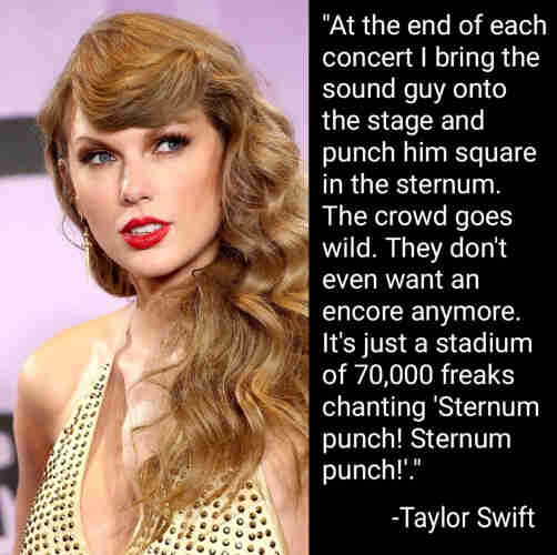 "At the end of each concert I bring the sound guy onto the stage and punch him straight in the sternum. The crowd goes wild. They don't even want an encore anymore. It's just a stadium of 70,000 freaks chanting "Sternum punch! Sternum punch!"
-Taylor Swift