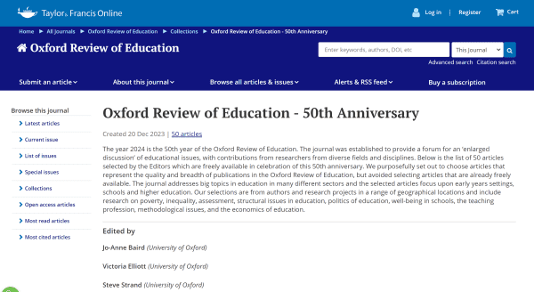 Oxford Review of Education - 50th Anniversary 

Oxford Review of Education - 50th Anniversary > Latest articles Created 20 Dec 2023 | 50 articles 

The year 2024 is the 50th year of the Oxford Review of Education. The journal was established to provide a forum for an ‘enlarged discussion’ of educational issues, with contributions from researchers from diverse fields and disciplines. Below is the list of 50 articles selected by the Editors which are freely available in celebration of this 50th anniversary. We purposefully set out to choose articles that represent the quality and breadth of publications in the Oxford Review of Education, but avoided selecting articles that are already freely available. The journal addresses big topics in education in many different sectors and the selected articles focus upon early years settings, schools and higher education. Our selections are from authors and research projects in a range of geographical locations and include research on poverty, inequality, assessment, structural issues in education, politics of education, well-being in schools, the teaching  profession, methodological issues, and the economics of education.

Edited by
Jo-Anne Baird (University of Oxford) 
Victoria Elliott (University of Oxford) 
Steve Strand (University of Oxford)