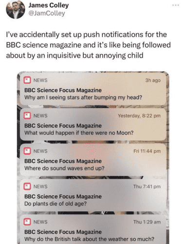 Screen capture of a post by James Colley.
I accidentally set up push notifications for BBS Science Magazine and it's like being followed around by an inquisitive but annoying child 

Below is a screen grab he made, of BBC Science Focus Magazine notifications

Why am I seeing stars after I bump my head?
What would happen if there were no moon?
Where do sound waves end up?
Do plants die of old age?
What do the british talk about the weather so much?