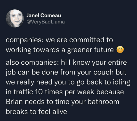 Janel Comeau @VeryBadLlama companies: we are committed to working towards a greener future also companies: hi l know your entire job can be done from your couch but we really need you to go back to idling in traffic 10 times per week because Brian needs to time your bathroom breaks to feel alive