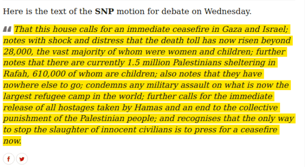 Here is the text of the SNP motion for debate on Wednesday. "That this house calls for an immediate ceasefire in Gaza and Israel; notes with shock and distress that the death toll has now risen beyond 28,000, the vast majority of whom were women and children; further notes that there are currently 1.5 million Palestinians sheltering in Rafah, 610,000 of whom are children; also notes that they have nowhere else to go; condemns any military assault on what is now the largest refugee camp in the world; further calls for the immediate release of all hostages taken by Hamas and an end to the collective punishment of the Palestinian people; and recognises that the only way to stop the slaughter of innocent civilians is to press for a ceasefire now." 