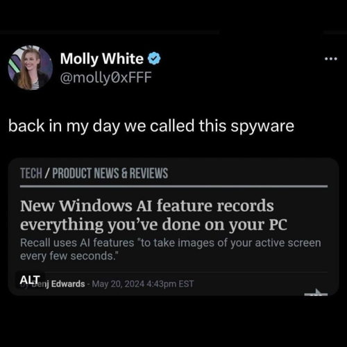 Molly White @mollyOxFFF back in my day we called this spyware TECH / PRODUCT NEWS & REVIEWS New Windows AI feature records everything you've done on your PC Recall uses Al features "to take images of your active screen every few seconds."