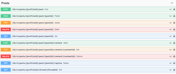 Screenshot of an API explorer, listing color coded endpoints

Posts
POST
/lb/v1/posts/{profileId}/post
Post
POST
/lb/v1/posts/{profileId}/post/{postId}
Publish
PUT
/lb/v1/posts/{profileId}/post/{postId}
Update
DELETE
/lb/v1/posts/{profileId}/post/{postId}
Delete
GET
/lb/v1/posts/{profileId}/post/{postId}
Get
POST
/lb/v1/posts/{profileId}/post/{postId}/content
Attach
PUT
/lb/v1/posts/{profileId}/post/{postId}/content/{contentId}
Edit
DELETE
/lb/v1/posts/{profileId}/post/{postId}/content/{contentId}
Remove
GET
/lb/v1/posts/{profileId}/post/{postId}/replies
Replies
GET
/lb/v1/posts/{profileId}/thread/{threadId}
Edit