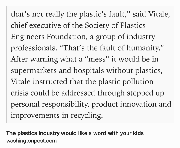 Text Shot: that’s not really the plastic’s fault,” said Vitale, chief executive of the Society of Plastics Engineers Foundation, a group of industry professionals. “That’s the fault of humanity.” After warning what a “mess” it would be in supermarkets and hospitals without plastics, Vitale instructed that the plastic pollution crisis could be addressed through stepped up personal responsibility, product innovation and improvements in recycling.