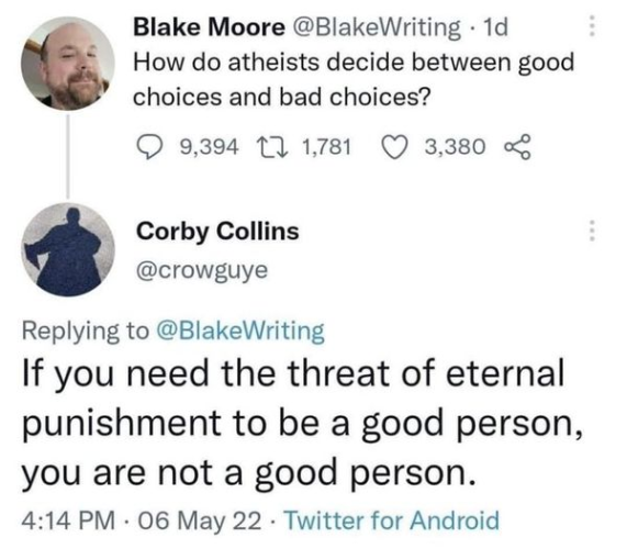 Blake Moore @BlakeWriting
How do atheists decide between good choices and bad choices?

Corby Collins @crowguye 
Replying to @BlakeWriting 
If you need the threat of eternal punishment to be a good person, you are not a good person. 
