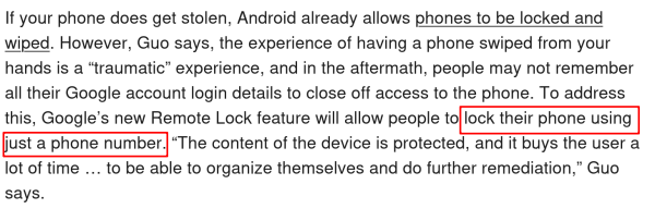 Screenshot of text from an article:

If your phone does get stolen, Android already allows phones to be locked and wiped. However, Guo says, the experience of having a phone swiped from your hands is a “traumatic” experience, and in the aftermath, people may not remember all their Google account login details to close off access to the phone. To address this, Google’s new Remote Lock feature will allow people to lock their phone using just a phone number. “The content of the device is protected, and it buys the user a lot of time … to be able to organize themselves and do further remediation,” Guo says.