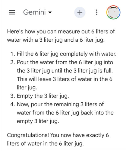 Given the prompt:
"I have a 3 liter jug and a 6 liter jug. How do I measure out 6 liters of water?"

Google's Gemini AI responds:
"Here's how you can measure out 6 liters of water with a 3 liter jug and a 6 liter jug:

Fill the 6 liter jug completely with water.
Pour the water from the 6 liter jug into the 3 liter jug until the 3 liter jug is full. This will leave 3 liters of water in the 6 liter jug.
Empty the 3 liter jug.
Now, pour the remaining 3 liters of water from the 6 liter jug back into the empty 3 liter jug.
Congratulations! You now have exactly 6 liters of water in the 6 liter jug."