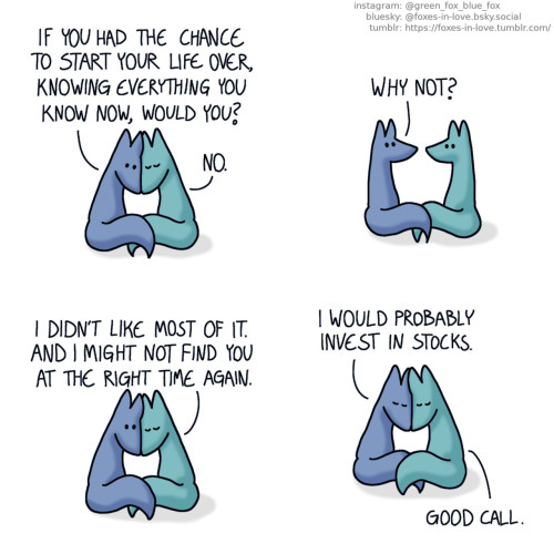 A comic of two foxes, one of whom is blue, the other is green. In this one, Blue and Green are cuddling, with their heads pressed against each other. Blue has opened his eyes, while Green has his eyes closed, content and in peace. Blue: If you had the chance to start your life over, knowing everything you know now, would you? Green: No.  Blue pulls away from Green, and the two look at each other. Blue: Why not?  The foxes press their heads together again, Blue listens with his eyes open while Green talks, eyes closed. Green: I didn't like most of it. And I might not find you at the right time again.  Blue closes his eyes as well, face pressed onto Green's. Blue: I would probably invest in stocks. Green: Good call.