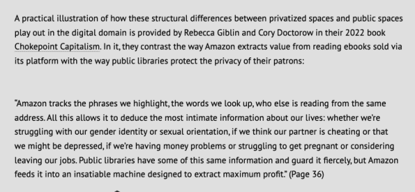 Text screengrab. It reads: 
"A practical illustration of how these structural differences between privatized spaces and public spaces play out in the digital domain is provided by Rebecca Giblin and Cory Doctorow in their 2022 book Chokepoint Capitalism. In it, they contrast the way Amazon extracts value from reading ebooks sold via its platform with the way public libraries protect the privacy of their patrons:

“Amazon tracks the phrases we highlight, the words we Look up, who else s reading from the same address. All this allows it to deduce the most intimate information about our lives: whether we're struggling with our gender identity or sexual orientation, if we think our partner is cheating or that we might be depressed, if we're having money problems or struggling to get pregnant or considering leaving our jobs. Public libraries have some of this same information and guard it fiercely, but Amazon feeds it into an insatiable machine designed to extract maximum profit” (Page 36) "