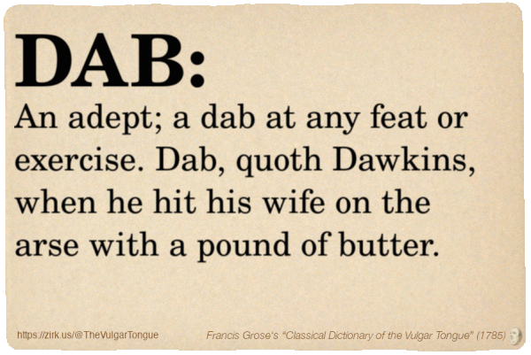 Image imitating a page from an old document, text (as in main toot):

DAB. An adept; a dab at any feat or exercise. Dab, quoth Dawkins, when he hit his wife on the arse with a pound of butter.

A selection from Francis Grose’s “Dictionary Of The Vulgar Tongue” (1785)