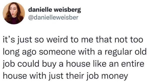 It's just so weird to me that not too long ago someone with a regular old job could buy a house like an entire house with just their job money. - Danielle Weisberg