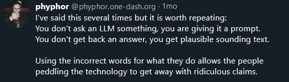 phyphor @phyphor.one-dash.org
·
1mo
I've said this several times but it is worth repeating:
You don't ask an LLM something, you are giving it a prompt.
You don't get back an answer, you get plausible sounding text.

Using the incorrect words for what they do allows the people peddling the technology to get away with ridiculous claims.