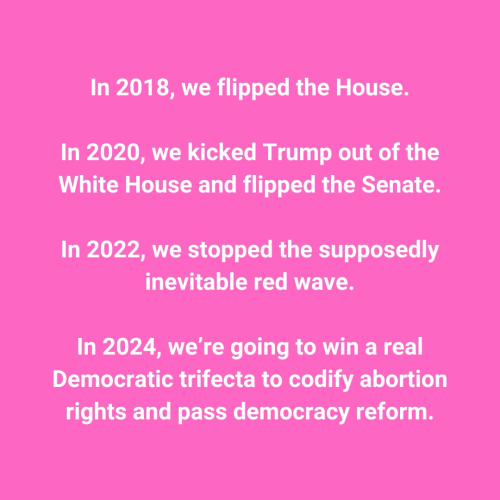In 2018, we flipped the House.  In 2020, we kicked Trump out of the White House and flipped the Senate.  In 2022, we stopped the supposedly inevitable red wave.  In 2024, we’re going to win a real Democratic trifecta to codify abortion rights and pass democracy reform.