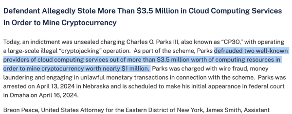 Screenshot of a portion of a DOJ statement reading: "Today, an indictment was unsealed charging Charles O. Parks III, also known as “CP3O,” with operating a large-scale illegal “cryptojacking” operation.  As part of the scheme, Parks defrauded two well-known providers of cloud computing services out of more than $3.5 million worth of computing resources in order to mine cryptocurrency worth nearly $1 million.  Parks was charged with wire fraud, money laundering and engaging in unlawful monetary transactions in connection with the scheme.  Parks was arrested on April 13, 2024 in Nebraska and is scheduled to make his initial appearance in federal court in Omaha on April 16, 2024."