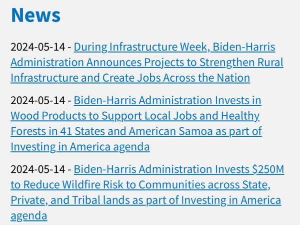 2024-05-14 - During Infrastructure Week, Biden-Harris Administration Announces Projects to Strengthen Rural Infrastructure and Create Jobs Across the Nation 

2024-05-14 - Biden-Harris Administration Invests in Wood Products to Support Local Jobs and Healthy Forests in 41 States and American Samoa as part of Investing in America agenda 

2024-05-14 - Biden-Harris Administration Invests $250M to Reduce Wildfire Risk to Communities across State, Private, and Tribal lands as part of Investing in America agenda
