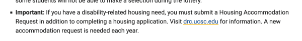 Excerpt from linked page "    mportant: If you have a disability-related housing need, you must submit a Housing Accommodation Request in addition to completing a housing application. Visit drc.ucsc.edu for information. A new accommodation request is needed each year."
