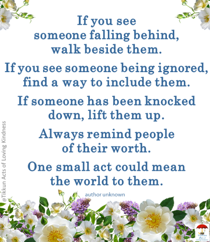If you see someone falling behind, walk beside them. If you see someone being ignored, find a way to include them. If someone has been knocked down, lift them up. Always remind people of their worth. One small act could mean the world to them.