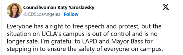 Councilwoman Katy Yaroslavsky
Everyone has a right to free speech and protest, but the situation on UCLA's campus is out of control and is no longer safe.  I'm grateful to LAPD and Mayor Bass for stepping in to ensure the safety of everyone on campus.
