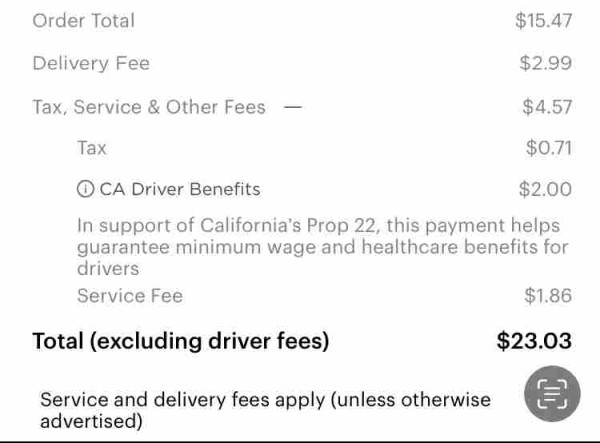 Delivery Fee
$2.99
Tax, Service & Other Fees -
$4.57
Tax
$0.71
• CA Driver Benefits
$2.00 In support of California's Prop 22, this payment helps guarantee minimum wage and healthcare benefits for
drivers
Service Fee
$1.86
Total (excluding driver fees)
$23.03 Service and delivery fees apply (unless otherwise