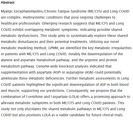 Abstract
Myalgic Encephalomyelitis/Chronic Fatigue Syndrome (ME/CFS) and Long COVID are complex, multisystemic conditions that pose ongoing challenges to healthcare professionals. Emerging research suggests that ME/CFS and Long COVID exhibit overlapping metabolic symptoms, indicating possible shared metabolic dysfunctions. This study aims to systematically explore these shared metabolic disturbances and their potential treatments. Utilizing our novel metabolic modeling method, GPMM, we identified the key metabolic irregularities in patients with ME/CFS and Long COVID, notably the downregulation of the alanine and aspartate metabolism pathway, and the arginine and proline metabolism pathway. Genome-wide knockout analyses indicated that supplementation with aspartate (ASP) or asparagine (ASN) could potentially ameliorate these metabolic deficiencies. Further metabolic assessments in Long COVID patients highlighted the significant downregulation of ASP in both blood and muscle, supporting our predictions. Consequently, we propose that the combination of l-ornithine and l-aspartate (LOLA) offers a promising approach to alleviate metabolic symptoms in both ME/CFS and Long COVID patients. This study not only elucidates the shared metabolic pathways in ME/CFS and Long COVID but also positions LOLA as a viable candidate for future clinical trials.