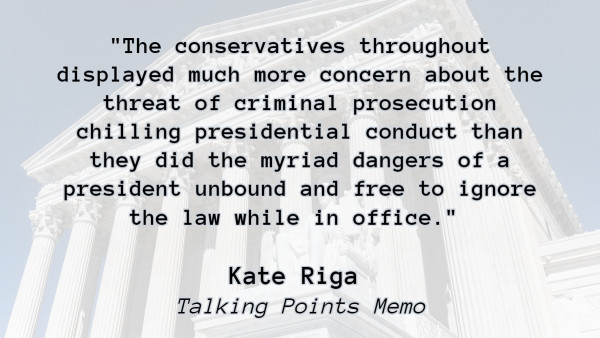 Quote set against exterior of Supreme Court backrop:

"The conservatives throughout displayed much more concern about the threat of criminal prosecution chilling presidential conduct than they did the myriad dangers of a president unbound and free to ignore the law while in office." 

Kate Riga 
Talking Points Memo
