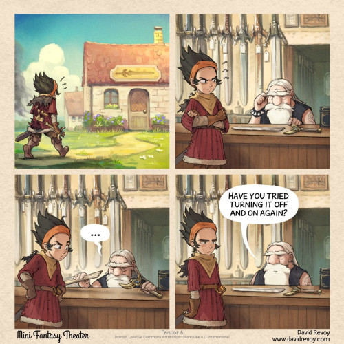 A colored fantasy comic in four panels:

Panel 1. A young warrior, with the back of his battle dress partially burned, walks angrily toward the sword shop, holding the broken sword in his hand.

Panel 2. Inside, the warrior is manifesting anger, the blade and guard, which have been placed on the counter to show how it is obviously broken. The blacksmith carefully examines the broken sword. 

Panel 3. The blacksmith carefully examines even more the broken sword, with expertize, handling it. The warrior is curious.

Panel 3. The blacksmith did put back the blade and guard on the counter. The warrior is exasperated.
> Blacksmith: Have you tried turning it off and on again?

Mini Fantasy Theater, by David Revoy (www.davidrevoy.com)
License: CC-By-Sa