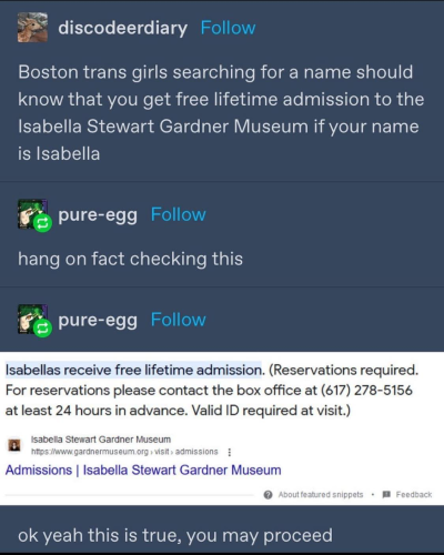 discodeerdiary:
Boston trans girls searching for a name should know that you get free lifetime admission to the Isabella Stewart Gardner Museum if your name is Isabella

pure-egg:
hang on fact checking this

Isabellas receive free lifetime admission. (Reservations required.
For reservations please contact the box office at (617) 278-5156
at least 24 hours in advance. Valid ID required at visit.)


ok yeah this is true, you may proceed