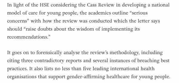 In light of the HSE considering the Cass Review in developing a national model of care for young people, the academics outline “serious concerns” with how the review was conducted which the letter says should “raise doubts about the wisdom of implementing its recommendations.”
It goes on to forensically analyse the review’s methodology, including citing three contradictory reports and several instances of breaching best practices. It also lists no less than five leading international health organisations that support gender-affirming healthcare for young people