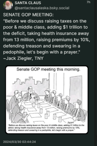 A black and white cartoon, by Ziegler, of ten men, wearing jackets and ties, sitting at a long table covered with papers and drinking glasses, in a corporate boardroom, as a man, picture window featuring office buildings in the background, behind him, reads:
SENATE GOP MEETING:
"Before we discuss raising taxes on the poor & middle class, adding $1 trillion to the deficit, taking health insurance away from 13 million, raising premiums by 10%, defending treason and swearing in a pedophile, let's begin with a prayer."
~Jack Ziegler, TNY