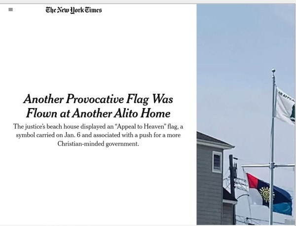 Screenshot of linked and archived new york times article showing flag over Alito's beach house.

"Another Provocative Flag Was
Flown at Another Alito Home
The justice's beach house displayed an "Appeal to Heaven" flag, a
symbol carried on Jan. 6 and associated with a push for a more
Christian-minded government"