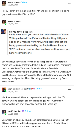 Screenshot of tumblr thread

beggars-opera: 
Rocky Horror is turning 50 next month and people still act like being gay was invented by Ellen in 1997 

second user:
i fully know what you mean! but! i did also think "Oscar Wilde published The Picture of Dorian Gray 133 years ago as of 2 months from now, and people still act like being gay was invented by the Rocky Horror Show in 1973" and now i cannot stop laughing making more gay history comparisons 

beggar-opera replies:
But honestly! Renowned French poet Théophile de Viau wrote the poetic ode to King James titled "The Duke of Buckingham," containing the immortal lines "One man fucks Monsieur le Grand de Bellegarde/Another fucks the Comte de Tonnerre/And it is well known that the King of England/Fucks the Duke of Buckingham" exactly 400 years ago and people still act like being gay was invented by Oscar Wilde in 1890 

hugh-lauries-bald-spot: 
Niankhkhnum and Khnumhotep were buried together in the 25th century BC and people still act like being gay was invented by renowned French poet Théophile de Viau 400 years ago 

insufficientdata
Gilgamesh and Enkidu "loved each other like man and wife" in 2700 BC and ppl STILL act like being gay was invented by Niankhkhnum and Khnumbhotep in the 25th century BC 