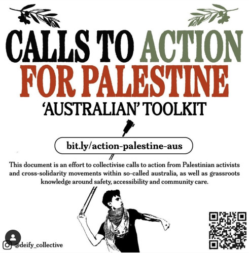 A screenshot of an poster by Instagram account @deify_collective. At the top, olive branches in green and black rest above the heading (in black, red and green font), which reads as follows: CALLS TO ACTION FOR PALESTINE ‘AUSTRALIAN’ TOOLKIT

A link is provided in a box with rounded edges: bit.ly/action-palestine-aus 

Underneath, text reads: This document is an effort to collectivise calls to action from Palestinian activists and cross-solidarity movements within so-called Australia, as well as grassroots knowledge around safety, accessibility and community care.

At the bottom is a drawing of a Palestinian person wearing a dark shirt and keffiyeh while swinging a slingshot above their head. There is a QR code for the Google Doc in the bottom right corner.
