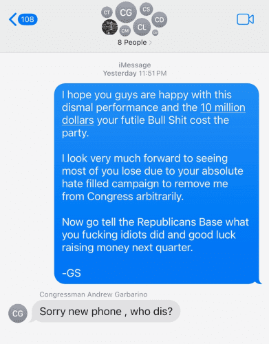 Text from George Santos to NY GOP members:

I hope you guys are happy with this dismal performance and the 10 million dollars your futile Bull Shit cost the
party. I look very much forward to seeing most of you lose due to your absolute hate filled campaign to remove me
from Congress arbitrarily. Now go tell the Republicans Base what you fucking idiots did and good luck
raising money next quarter.
-GS
Congressman Andrew Garbarino
Sorry new phone, who dis?