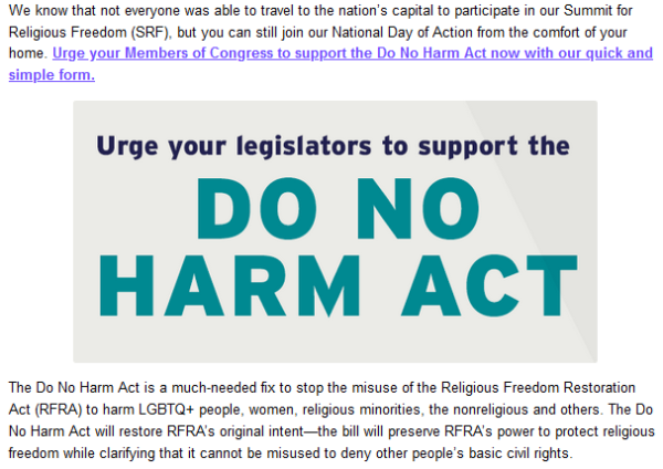 We know that not everyone was able to travel to the nation’s capital to participate in our Summit for Religious Freedom (SRF), but you can still join our National Day of Action from the comfort of your home. Urge your Members of Congress to support the Do No Harm Act now with our quick and simple form.

Urge your legislators to support the DO NO HARM ACT

The Do No Harm Act is a much-needed fix to stop the misuse of the Religious Freedom Restoration Act (RFRA) to harm LGBTQ+ people, women, religious minorities, the nonreligious and others. The Do No Harm Act will restore RFRA’s original intent—the bill will preserve RFRA’s power to protect religious freedom while clarifying that it cannot be misused to deny other people’s basic civil rights.