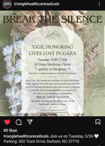 Vigil honoring lives lost in Gaza
Tues 3/26 7 PM
10 Duke Medicine Circle
gather in the grass
Hosted by Triangle Healthcare Workers for Palestine

We call on our community hospitals to break their silence against Israel's destruction of the entire Gaza healthcare system. 