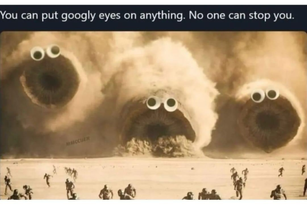 (Giant sand worms from a scene in Dune…with googly eyes)  You can put googly eyes on anything. No one can stop you.