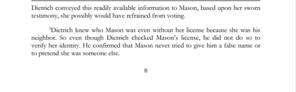 Dietrich conveyed this readily available information to Mason, based upon her sworn testimony, she possibly would have refrained from voting.

Dietrich knew who Mason was even without her license because she was his neighbor. So even though Dietrich checked Mason's license, he did not do so to verify her identity. He confirmed that Mason never tried to give him a false name or to pretend she was someone else.